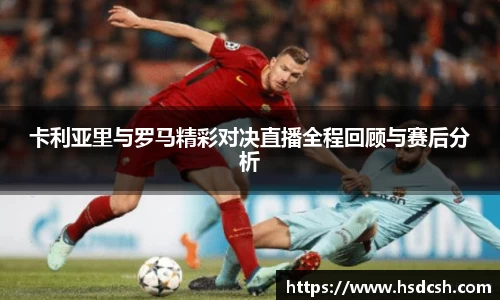 卡利亚里与罗马精彩对决直播全程回顾与赛后分析